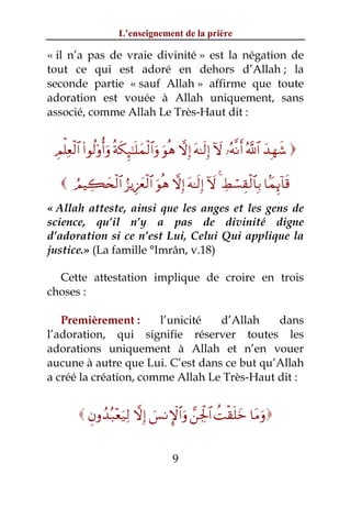 L’enseignement de la prière

« il n’a pas de vraie divinité » est la négation de
tout ce qui est adoré en dehors d’Allah ; la
seconde partie « sauf Allah » affirme que toute
adoration est vouée à Allah uniquement, sans
associé, comme Allah Le Très-Haut dit :


 ÉΟù=Ïèø9$# (#θä9'ρé&uρ èπs3Í×¯≈n=yϑø9$#uρ uθèδ ωÎ) tμ≈s9Î) Iω …çμ¯Ρr& ª!$# y‰Îγx© 

    ÞΟŠÅ6y⇔ø9$# â“ƒÍ–yêø9$# uθèδ ωÎ) tμ≈s9Î) Iω 4 ÅÝó¡É)ø9$$Î/ $JϑÍ←!$s%
« Allah atteste, ainsi que les anges et les gens de
science, qu’il n’y a pas de divinité digne
d’adoration si ce n’est Lui, Celui Qui applique la
justice.» (La famille °Imrân, v.18)

  Cette attestation implique de croire en trois
choses :

   Premièrement :      l’unicité  d’Allah    dans
l’adoration, qui signifie réserver toutes les
adorations uniquement à Allah et n’en vouer
aucune à autre que Lui. C’est dans ce but qu’Allah
a créé la création, comme Allah Le Très-Haut dit :


          Èβρß‰ç7÷èu‹Ï9 ωÎ) }§ΡM}$#uρ £⎯Ågø:$# àMø)n=yz $tΒuρ


                                         9
 