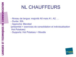 NL CHAUFFEURS

- Niveau de langue: majorité A0 mais A1, A2, …
- Durée: 30h
- Approche: Blended
(présentiel + exercices de consolidation et individualisation
 Hot Potatoes)
- Supports: Hot Potatoes + Moodle
 