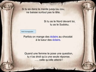 Quand une femme te pose une question,
tu n’as droit qu’a une seule réponse.
….. celle qu’elle attend !
Si tu es dans la merde jusqu’au cou,
ne baisse surtout pas la tête.
Parfois on mange des éclairs au chocolat
à la lueur des éclairs.
Petit homographe
Si tu as le Nord devant toi,
tu as le Sudoku.
 
