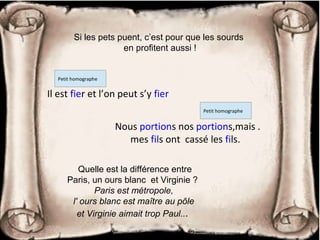 Si les pets puent, c’est pour que les sourds
en profitent aussi !
Quelle est la différence entre
Paris, un ours blanc et Virginie ?
Paris est métropole,
l' ours blanc est maître au pôle
et Virginie aimait trop Paul...
Il est fier et l’on peut s’y fier
Petit homographe
Nous portions nos portions,mais .
mes fils ont cassé les fils.
Petit homographe
 