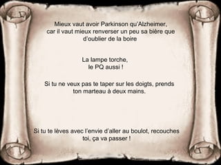 Mieux vaut avoir Parkinson qu’Alzheimer,
car il vaut mieux renverser un peu sa bière que
d’oublier de la boire
La lampe torche,
le PQ aussi !
Si tu ne veux pas te taper sur les doigts, prends
ton marteau à deux mains.
Si tu te lèves avec l’envie d’aller au boulot, recouches
toi, ça va passer !
 