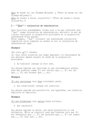 Que de monde sur les Champs-Élysées ! (Tant de monde sur les
Champs-Élysées !)
Que de choses à faire, aujourd'hui ! (Tant de choses à faire,
aujourd'hui !)
2 - ''Que'' : conjonction de subordination
Les fonctions précédemment citées sont à ne pas confondre avec
''que'' comme conjonction de subordination, mot-outil ou mot de
liaison réunissant la proposition principale et la proposition
subordonnée d'une phrase.
Pour rappel, ''que'' introduit une subordonnée conjonctive
complétive (elle complète un verbe) et est la conjonction de
subordination type.
Exemple
Je crois qu'il viendra.
Il faut faire attention aux temps employés ; la concordance de
ces derniers dépend souvent du verbe de la proposition
principale.
 L'indicatif indique un fait réel.
La phrase exprime une certitude ou une vraisemblance avérée,
avec des formules comme Il est certain que..., Il est sûr
que..., Il est évident que..., etc.
Exemple
Il est certainque vous êtes totalement perdu.
 Le conditionnel indique une condition.
La phrase exprime une possibilité, une hypothèse, une condition
explicite ou implicite.
Exemple
Il est évidentque vous seriez mieux ailleurs.
 Le subjonctif
La phrase exprime un doute, une seule possibilité ou une
obligation. Elle se construit avec des formules tels que Il
est nécessaire que..., Il est possible que..., Il est urgent
que..., Il faut que..., etc.
 