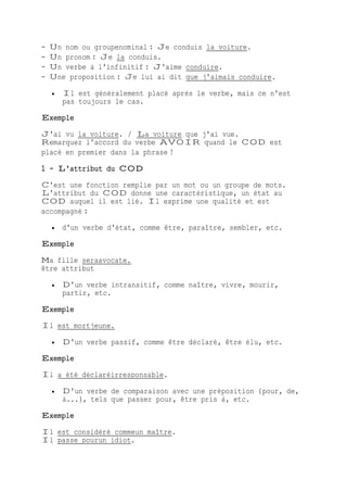 - Un nom ou groupenominal : Je conduis la voiture.
- Un pronom : Je la conduis.
- Un verbe à l'infinitif : J'aime conduire.
- Une proposition : Je lui ai dit que j'aimais conduire.
 Il est généralement placé après le verbe, mais ce n'est
pas toujours le cas.
Exemple
J'ai vu la voiture. / La voiture que j'ai vue.
Remarquez l'accord du verbe AVOIR quand le COD est
placé en premier dans la phrase !
1 - L'attribut du COD
C'est une fonction remplie par un mot ou un groupe de mots.
L'attribut du COD donne une caractéristique, un état au
COD auquel il est lié. Il exprime une qualité et est
accompagné :
 d'un verbe d'état, comme être, paraître, sembler, etc.
Exemple
Ma fille seraavocate.
être attribut
 D'un verbe intransitif, comme naître, vivre, mourir,
partir, etc.
Exemple
Il est mortjeune.
 D'un verbe passif, comme être déclaré, être élu, etc.
Exemple
Il a été déclaréirresponsable.
 D'un verbe de comparaison avec une préposition (pour, de,
à...), tels que passer pour, être pris à, etc.
Exemple
Il est considéré commeun maître.
Il passe pourun idiot.
 