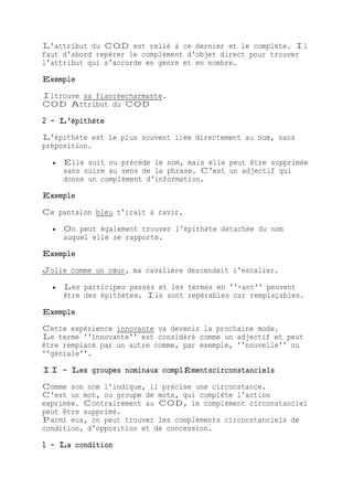 L'attribut du COD est relié à ce dernier et le complète. Il
faut d'abord repérer le complément d'objet direct pour trouver
l'attribut qui s'accorde en genre et en nombre.
Exemple
Iltrouve sa fiancéecharmante.
COD Attribut du COD
2 - L'épithète
L'épithète est le plus souvent liée directement au nom, sans
préposition.
 Elle suit ou précède le nom, mais elle peut être supprimée
sans nuire au sens de la phrase. C'est un adjectif qui
donne un complément d'information.
Exemple
Ce pantalon bleu t'irait à ravir.
 On peut également trouver l'épithète détachée du nom
auquel elle se rapporte.
Exemple
Jolie comme un cœur, ma cavalière descendait l'escalier.
 Les participes passés et les termes en ''-ant'' peuvent
être des épithètes. Ils sont repérables car remplaçables.
Exemple
Cette expérience innovante va devenir la prochaine mode.
Le terme ''innovante'' est considéré comme un adjectif et peut
être remplacé par un autre comme, par exemple, ''nouvelle'' ou
''géniale''.
II - Les groupes nominaux complÉmentscirconstanciels
Comme son nom l'indique, il précise une circonstance.
C'est un mot, ou groupe de mots, qui complète l'action
exprimée. Contrairement au COD, le complément circonstanciel
peut être supprimé.
Parmi eux, on peut trouver les compléments circonstanciels de
condition, d'opposition et de concession.
1 - La condition
 