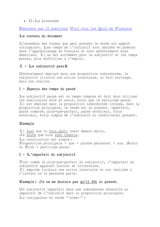  D.Le pléonasme
Répondre aux 10 questions Voir tous les Quiz de Français
Le contenu du document
L'ensemble des formes que peut prendre le verbe est appelé
conjugaison. Les temps de l'indicatif sont abordés en premier
dans l'apprentissage du français et sont généralement bien
mémorisés. Il en est autrement pour le subjonctif et les temps
passés, plus difficiles à l'emploi.
I - Le subjonctif passÉ
Généralement employé dans une proposition subordonnée, le
subjonctif illustre une action incertaine, un fait envisagé,
mais non réalisé.
1 - Aperçu des temps du passé
Le subjonctif passé est un temps composé et doit donc utiliser
les auxiliaires être et avoir, ainsi que le participe passé.
Il est employé dans la proposition subordonnée lorsque, dans la
proposition principale, le verbe est au présent, imparfait,
passé composé, plus-que-parfait, passé antérieur, futur
antérieur, futur simple de l'indicatif ou conditionnel présent.
Exemple
Il faut que tu sois parti avant demain matin.
Je doute que vous ayez compris.
La construction est simple :
Proposition principale + que + pronom personnel + aux. Avoir
ou Être + participe passé.
2 - L'imparfait du subjonctif
Tout comme le plus-que-parfait du subjonctif, l'imparfait du
subjonctif apparaît surtout en littérature.
Il exprime toujours une action incertaine et non réalisée à
l'instant où la personne parle.
Exemple : Je ne me doutais pas qu'il fût si pressé.
Un subjonctif imparfait dans une subordonnée nécessite un
imparfait de l'indicatif dans la proposition principale.
La conjugaison du verbe ''aimer'' :
 