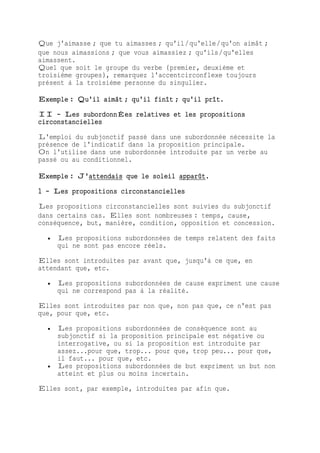 Que j'aimasse ; que tu aimasses ; qu'il/qu'elle/qu'on aimât ;
que nous aimassions ; que vous aimassiez ; qu'ils/qu'elles
aimassent.
Quel que soit le groupe du verbe (premier, deuxième et
troisième groupes), remarquez l'accentcirconflexe toujours
présent à la troisième personne du singulier.
Exemple : Qu'il aimât ; qu'il finît ; qu'il prît.
II - Les subordonnÉes relatives et les propositions
circonstancielles
L'emploi du subjonctif passé dans une subordonnée nécessite la
présence de l'indicatif dans la proposition principale.
On l'utilise dans une subordonnée introduite par un verbe au
passé ou au conditionnel.
Exemple : J'attendais que le soleil apparût.
1 - Les propositions circonstancielles
Les propositions circonstancielles sont suivies du subjonctif
dans certains cas. Elles sont nombreuses : temps, cause,
conséquence, but, manière, condition, opposition et concession.
 Les propositions subordonnées de temps relatent des faits
qui ne sont pas encore réels.
Elles sont introduites par avant que, jusqu'à ce que, en
attendant que, etc.
 Les propositions subordonnées de cause expriment une cause
qui ne correspond pas à la réalité.
Elles sont introduites par non que, non pas que, ce n'est pas
que, pour que, etc.
 Les propositions subordonnées de conséquence sont au
subjonctif si la proposition principale est négative ou
interrogative, ou si la proposition est introduite par
assez...pour que, trop... pour que, trop peu... pour que,
il faut... pour que, etc.
 Les propositions subordonnées de but expriment un but non
atteint et plus ou moins incertain.
Elles sont, par exemple, introduites par afin que.
 