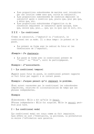  Les propositions subordonnées de manière sont introduites
par une locution comme sans que, suivie du subjonctif.
 Les propositions subordonnées de condition emploient le
subjonctif après à condition que, pourvu que, pour peu que,
à moins que, etc.
 Les propositions subordonnées d'opposition ou de
concession requièrent le subjonctif après quoique, bien
que, encore que, pour... que, qui ou quoi que ce soit, etc.
III - Le conditionnel
Comme le subjonctif, l'impératif ou l'indicatif, le
conditionnel est un mode. Il a deux temps : le présent et le
passé.
 Le présent se forme avec le radical du futur et les
terminaisons de l'imparfait.
Exemple : Je chanterais.
 Le passé se forme avec le conditionnel présent de
''avoir'' ou ''être'', suivi du participepassé.
Exemple : J'auraischanté.
1 - Le conditionnel temporel
Appelé aussi futur du passé, le conditionnel présent rapporte
un fait futur par rapport à un instant passé.
Exemple : Jacques pensait qu'il réglerait le problème.
Sont autant concernées par le conditionnel les subordonnées
complétives, relatives et circonstancielles de temps que les
phrases indépendantes.
Exemple
Subordonnée : Elle a dit qu'elle le ferait.
Phrase indépendante : Elle fut surprise. Elle le verrait peut-
être plus tard.
2 - Le conditionnel modal
Le conditionnel modal est conçu comme un fait imaginaire.
Les effets en sont l'éventualité, la politesse, la protestation
ou encore l'affirmation sans garantie.
 