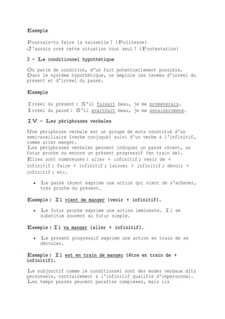 Exemple
Pourrais-tu faire la vaisselle ? (Politesse)
J'aurais créé cette situation tout seul ? (Protestation)
3 - Le conditionnel hypothétique
On parle de condition, d'un fait potentiellement possible.
Dans le système hypothétique, on emploie les termes d'irréel du
présent et d'irréel du passé.
Exemple
Irréel du présent : S'il faisait beau, je me promènerais.
Irréel du passé : S'il avaitfait beau, je me seraispromené.
IV - Les périphrases verbales
Une périphrase verbale est un groupe de mots constitué d'un
semi-auxiliaire (verbe conjugué) suivi d'un verbe à l'infinitif,
comme aller manger.
Les périphrases verbales peuvent indiquer un passé récent, un
futur proche ou encore un présent progressif (en train de).
Elles sont nombreuses : aller + infinitif ; venir de +
infinitif ; faire + infinitif ; laisser + infinitif ; devoir +
infinitif ; etc.
 Le passé récent exprime une action qui vient de s'achever,
très proche du présent.
Exemple : Il vient de manger (venir + infinitif).
 Le futur proche exprime une action imminente. Il se
substitue souvent au futur simple.
Exemple : Il va manger (aller + infinitif).
 Le présent progressif exprime une action en train de se
dérouler.
Exemple : Il est en train de manger (être en train de +
infinitif).
Le subjonctif comme le conditionnel sont des modes verbaux dits
personnels, contrairement à l'infinitif qualifié d'impersonnel.
Les temps passés peuvent paraître complexes, mais ils
 