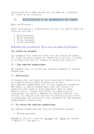 fonctionnent de la même manière que les temps de l'indicatif.
Il s'agit de les connaître.
5. Initiation à la grammaire du texte
Quiz de Français :
Dans cette phrase : « Auriez-vous du feu ? », quelle figure de
style est utilisée ?
 A.L'assonance
 B.L'antiphrase
 C.La métonymie
 D.Le pléonasme
Répondre aux 10 questions Voir tous les Quiz de Français
Le contenu du document
La grammaire d'un texte est avant tout une affaire de termes.
Il s'agit de savoir repérer et identifier ce qui fait l'intérêt
et le style d'un écrit et comment ce dernier est construit.
I - Les reprises anaphoriques
En premier lieu, il ne faut pas confondre anaphore et reprise
anaphorique.
1 - Définitions
L'anaphore est une figure de style consistant à répéter un mot
ou groupe de mots en début de phrase ou de vers.
Les reprises anaphoriques sont le total opposé de l'anaphore.
En effet, la reprise anaphorique a pour but d'éviter la
répétition d'un terme ou d'une expression dans un texte.
Dans un récit, l'auteur doit éviter les répétitions qui
alourdissent son style et empêche une certaine fluidité à la
lecture. Il emploie alors des mots de substitution pour citer
un personnage, une chose ou un lieu, autrement dit des reprises
anaphoriques, d'autres mots.
2 - La nature des reprises anaphoriques
La reprise anaphorique peut être de différentes natures.
 Pronom personnel
Exemple : Je suis allée voir ma sœur hier. Elle est malade.
(''Elle'' = ''ma sœur'').
 