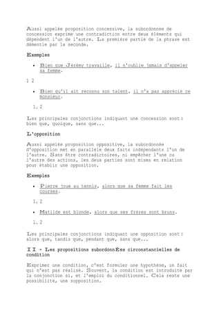 Aussi appelée proposition concessive, la subordonnée de
concession exprime une contradiction entre deux éléments qui
dépendent l'un de l'autre. La première partie de la phrase est
démentie par la seconde.
Exemples
 Bien que Jérémy travaille, il n'oublie jamais d'appeler
sa femme.
1 2
 Bien qu'il ait reconnu son talent, il n'a pas apprécié ce
monsieur.
1. 2
Les principales conjonctions indiquant une concession sont :
bien que, quoique, sans que...
L'opposition
Aussi appelée proposition oppositive, la subordonnée
d'opposition met en parallèle deux faits indépendants l'un de
l'autre. Sans être contradictoires, ni empêcher l'une ou
l'autre des actions, les deux parties sont mises en relation
pour établir une opposition.
Exemples
 Pierre joue au tennis, alors que sa femme fait les
courses.
1. 2
 Matilde est blonde, alors que ses frères sont bruns.
1. 2
Les principales conjonctions indiquant une opposition sont :
alors que, tandis que, pendant que, sans que...
II - Les propositions subordonnÉes circonstancielles de
condition
Exprimer une condition, c'est formuler une hypothèse, un fait
qui n'est pas réalisé. Souvent, la condition est introduite par
la conjonction si, et l'emploi du conditionnel. Cela reste une
possibilité, une supposition.
 