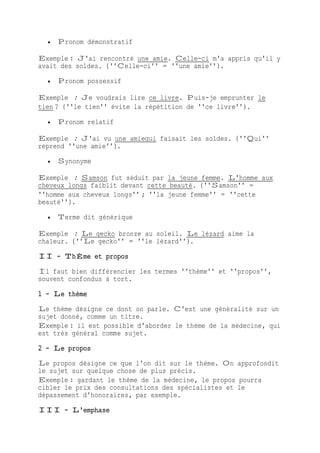  Pronom démonstratif
Exemple : J'ai rencontré une amie. Celle-ci m'a appris qu'il y
avait des soldes. (''Celle-ci'' = ''une amie'').
 Pronom possessif
Exemple : Je voudrais lire ce livre. Puis-je emprunter le
tien ? (''le tien'' évite la répétition de ''ce livre'').
 Pronom relatif
Exemple : J'ai vu une amiequi faisait les soldes. (''Qui''
reprend ''une amie'').
 Synonyme
Exemple : Samson fut séduit par la jeune femme. L'homme aux
cheveux longs faiblit devant cette beauté. (''Samson'' =
''homme aux cheveux longs'' ; ''la jeune femme'' = ''cette
beauté'').
 Terme dit générique
Exemple : Le gecko bronze au soleil. Le lézard aime la
chaleur. (''Le gecko'' = ''le lézard'').
II - ThÈme et propos
Il faut bien différencier les termes ''thème'' et ''propos'',
souvent confondus à tort.
1 - Le thème
Le thème désigne ce dont on parle. C'est une généralité sur un
sujet donné, comme un titre.
Exemple : il est possible d'aborder le thème de la médecine, qui
est très général comme sujet.
2 - Le propos
Le propos désigne ce que l'on dit sur le thème. On approfondit
le sujet sur quelque chose de plus précis.
Exemple : gardant le thème de la médecine, le propos pourra
cibler le prix des consultations des spécialistes et le
dépassement d'honoraires, par exemple.
III - L'emphase
 
