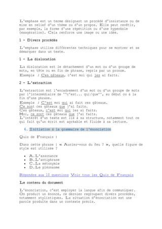 L'emphase est un terme désignant un procédé d'insistance ou de
mise en relief d'un thème ou d'un propos. Elle peut revêtir,
par exemple, la forme d'une répétition ou d'une hyperbole
(exagération). Cela renforce une image ou une idée.
1 - Divers procédés
L'emphase utilise différentes techniques pour se montrer et se
démarquer dans un texte.
1 - La dislocation
La dislocation est le détachement d'un mot ou d'un groupe de
mots, en tête ou en fin de phrase, repris par un pronom.
Exemple : Ces gâteaux, c'est moi qui les ai faits.
2 - L'extraction
L'extraction est l'encadrement d'un mot ou d'un groupe de mots
par l'intermédiaire de ''c'est... qui/que'', au début ou à la
fin d'une phrase.
Exemple : C'est moi qui ai fait ces gâteaux.
Ce sont ces gâteaux que j'ai faits.
Ces gâteaux, c'est moi qui les ai faits.
Moi, ce sont ces gâteaux que j'ai faits.
L'intérêt d'un texte est lié à sa structure, notamment tout ce
qui fait qu'un écrit est agréable et fluide à sa lecture.
6. Initiation à la grammaire de l'énonciation
Quiz de Français :
Dans cette phrase : « Auriez-vous du feu ? », quelle figure de
style est utilisée ?
 A.L'assonance
 B.L'antiphrase
 C.La métonymie
 D.Le pléonasme
Répondre aux 10 questions Voir tous les Quiz de Français
Le contenu du document
L'énonciation, c'est employer la langue afin de communiquer.
On produit un énoncé, ce dernier regroupant divers procédés,
notamment stylistiques. La situation d'énonciation est une
parole produite dans un contexte précis.
 