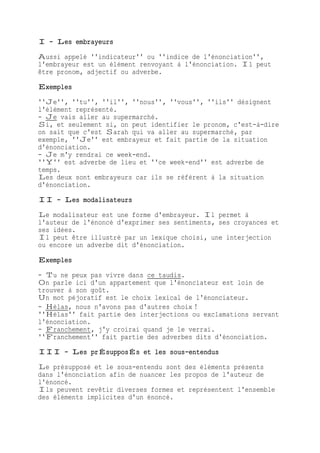 I - Les embrayeurs
Aussi appelé ''indicateur'' ou ''indice de l'énonciation'',
l'embrayeur est un élément renvoyant à l'énonciation. Il peut
être pronom, adjectif ou adverbe.
Exemples
''Je'', ''tu'', ''il'', ''nous'', ''vous'', ''ils'' désignent
l'élément représenté.
- Je vais aller au supermarché.
Si, et seulement si, on peut identifier le pronom, c'est-à-dire
on sait que c'est Sarah qui va aller au supermarché, par
exemple, ''Je'' est embrayeur et fait partie de la situation
d'énonciation.
- Je m'y rendrai ce week-end.
''Y'' est adverbe de lieu et ''ce week-end'' est adverbe de
temps.
Les deux sont embrayeurs car ils se réfèrent à la situation
d'énonciation.
II - Les modalisateurs
Le modalisateur est une forme d'embrayeur. Il permet à
l'auteur de l'énoncé d'exprimer ses sentiments, ses croyances et
ses idées.
Il peut être illustré par un lexique choisi, une interjection
ou encore un adverbe dit d'énonciation.
Exemples
- Tu ne peux pas vivre dans ce taudis.
On parle ici d'un appartement que l'énonciateur est loin de
trouver à son goût.
Un mot péjoratif est le choix lexical de l'énonciateur.
- Hélas, nous n'avons pas d'autres choix !
''Hélas'' fait partie des interjections ou exclamations servant
l'énonciation.
- Franchement, j'y croirai quand je le verrai.
''Franchement'' fait partie des adverbes dits d'énonciation.
III - Les prÉsupposÉs et les sous-entendus
Le présupposé et le sous-entendu sont des éléments présents
dans l'énonciation afin de nuancer les propos de l'auteur de
l'énoncé.
Ils peuvent revêtir diverses formes et représentent l'ensemble
des éléments implicites d'un énoncé.
 