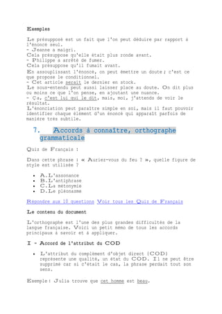 Exemples
Le présupposé est un fait que l'on peut déduire par rapport à
l'énoncé seul.
- Jeanne a maigri.
Cela présuppose qu'elle était plus ronde avant.
- Philippe a arrêté de fumer.
Cela présuppose qu'il fumait avant.
En assouplissant l'énoncé, on peut émettre un doute ; c'est ce
que propose le conditionnel.
- Cet article serait le dernier en stock.
Le sous-entendu peut aussi laisser place au doute. On dit plus
ou moins ce que l'on pense, en ajoutant une nuance.
- Ça, c'est lui qui le dit, mais, moi, j'attends de voir le
résultat.
L'énonciation peut paraître simple en soi, mais il faut pouvoir
identifier chaque élément d'un énoncé qui apparaît parfois de
manière très subtile.
7. Accords à connaître, orthographe
grammaticale
Quiz de Français :
Dans cette phrase : « Auriez-vous du feu ? », quelle figure de
style est utilisée ?
 A.L'assonance
 B.L'antiphrase
 C.La métonymie
 D.Le pléonasme
Répondre aux 10 questions Voir tous les Quiz de Français
Le contenu du document
L'orthographe est l'une des plus grandes difficultés de la
langue française. Voici un petit mémo de tous les accords
principaux à savoir et à appliquer.
I - Accord de l'attribut du COD
 L'attribut du complément d'objet direct (COD)
représente une qualité, un état du COD. Il ne peut être
supprimé car si c'était le cas, la phrase perdait tout son
sens.
Exemple : Julia trouve que cet homme est beau.
 