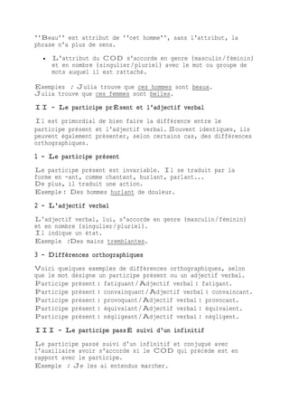 ''Beau'' est attribut de ''cet homme'', sans l'attribut, la
phrase n'a plus de sens.
 L'attribut du COD s'accorde en genre (masculin/féminin)
et en nombre (singulier/pluriel) avec le mot ou groupe de
mots auquel il est rattaché.
Exemples : Julia trouve que ces hommes sont beaux.
Julia trouve que ces femmes sont belles.
II - Le participe prÉsent et l'adjectif verbal
Il est primordial de bien faire la différence entre le
participe présent et l'adjectif verbal. Souvent identiques, ils
peuvent également présenter, selon certains cas, des différences
orthographiques.
1 - Le participe présent
Le participe présent est invariable. Il se traduit par la
forme en -ant, comme chantant, hurlant, parlant...
De plus, il traduit une action.
Exemple : Des hommes hurlant de douleur.
2 - L'adjectif verbal
L'adjectif verbal, lui, s'accorde en genre (masculin/féminin)
et en nombre (singulier/pluriel).
Il indique un état.
Exemple :Des mains tremblantes.
3 - Différences orthographiques
Voici quelques exemples de différences orthographiques, selon
que le mot désigne un participe présent ou un adjectif verbal.
Participe présent : fatiguant/Adjectif verbal : fatigant.
Participe présent : convainquant/Adjectif verbal : convaincant.
Participe présent : provoquant/Adjectif verbal : provocant.
Participe présent : équivalant/Adjectif verbal : équivalent.
Participe présent : négligeant/Adjectif verbal : négligent.
III - Le participe passÉ suivi d'un infinitif
Le participe passé suivi d'un infinitif et conjugué avec
l'auxiliaire avoir s'accorde si le COD qui précède est en
rapport avec le participe.
Exemple : Je les ai entendus marcher.
 