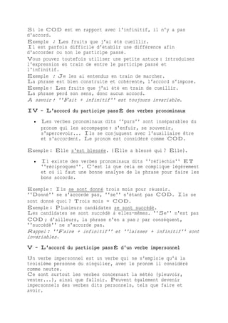 Si le COD est en rapport avec l'infinitif, il n'y a pas
d'accord.
Exemple : Les fruits que j'ai été cueillir.
Il est parfois difficile d'établir une différence afin
d'accorder ou non le participe passé.
Vous pouvez toutefois utiliser une petite astuce : introduisez
l'expression en train de entre le participe passé et
l'infinitif.
Exemple : Je les ai entendus en train de marcher.
La phrase est bien construite et cohérente, l'accord s'impose.
Exemple : Les fruits que j'ai été en train de cueillir.
La phrase perd son sens, donc aucun accord.
À savoir : ''Fait + infinitif'' est toujours invariable.
IV - L'accord du participe passÉ des verbes pronominaux
 Les verbes pronominaux dits ''purs'' sont inséparables du
pronom qui les accompagne : s'enfuir, se souvenir,
s'apercevoir... Ils se conjuguent avec l'auxiliaire être
et s'accordent. Le pronom est considéré comme COD.
Exemple : Elle s'est blessée. (Elle a blessé qui ? Elle).
 Il existe des verbes pronominaux dits ''réfléchis'' ET
''réciproques''. C'est là que cela se complique légèrement
et où il faut une bonne analyse de la phrase pour faire les
bons accords.
Exemple : Ils se sont donné trois mois pour réussir.
''Donné'' ne s'accorde pas, ''se'' n'étant pas COD. Ils se
sont donné quoi ? Trois mois = COD.
Exemple : Plusieurs candidates se sont succédé.
Les candidates se sont succédé à elles-mêmes. ''Se'' n'est pas
COD ; d'ailleurs, la phrase n'en a pas ; par conséquent,
''succédé'' ne s'accorde pas.
Rappel : ''Faire + infinitif'' et ''laisser + infinitif'' sont
invariables.
V - L'accord du participe passÉ d'un verbe impersonnel
Un verbe impersonnel est un verbe qui ne s'emploie qu'à la
troisième personne du singulier, avec le pronom il considéré
comme neutre.
Ce sont surtout les verbes concernant la météo (pleuvoir,
venter...), ainsi que falloir. Peuvent également devenir
impersonnels des verbes dits personnels, tels que faire et
avoir.
 