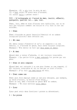 Exemples :Il a plu tout le mois de mai.
Il a fait soleil en plein mois d'octobre.
Il aurait fallu y penser avant !
VI - L'orthographe et l'accord de demi, leur(s), mÊme(s),
quelque(s), quel(le) (s)... que, tout.
Demi, leur, même et bien d'autres sont difficiles, car on ne
sait pas toujours comment les écrire et s'il faut ou non les
accorder.
1 - Demi
Demi s'accorde en genre (masculin/féminin) et en nombre
(singulier/pluriel) dans certains cas.
1 - Et demi
Si demia valeur d'adjectif et qu'il se rapporte à un nom
féminin, il s'accorde en genre, mais reste toujours singulier.
Exemple : Ton devoir ne fait que deux pages et demie.
2 - À demi
Quand demi a valeur d'adverbe, il est toujours invariable.
Exemple : La petite fille à demi endormie fut portée par son
père.
3 - Demi et mots composés
Quand demi est rattaché à un nom pour former un nom composé, il
est toujours invariable et uni au nom par un trait d'union.
Exemple : J'ai fait une demi-heure de vélo.
4 - Demi comme nom
Demi peut être employé comme un nom pour désigner, par exemple,
un verre d'alcool, la moitié d'une heure...
Dans ce cas, demi s'accorde en genre ET en nombre.
Exemple : Tu nous serviras trois demis.
2 - Leur
Leur peut avoir deux fonctions : pronom ou déterminant.
1 - Le pronom
 