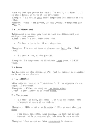 Leur en tant que pronom équivaut à ''à eux'', ''à elles''. Il
se place devant un verbe et est invariable.
Exemple : Il voulut leur faire comprendre les raisons de son
refus.
Astuce : ''leur'' est pronom, si vous pouvez le remplacer par
''lui''.
2 - Le déterminant
Légèrement plus complexe, leur en tant que déterminant est
employé comme possessif.
Reste à savoir à quoi correspond leur.
 Si leur = le ou la, il est singulier.
Exemple : Ils avaient tous un chapeau sur leur tête. (LA
tête).
 Si leur = les, il est pluriel.
Exemple : La compréhension illuminait leurs yeux. (LES
yeux).
3 - Même
La fonction de même détermine s'il faut le laisser au singulier
ou le mettre au pluriel.
1 - L'adjectif
Même adjectif veut dire ''identique''. Il se rapporte au nom
auquel il s'accorde.
Exemples : Elles ont toujours les mêmes robes.
C'est la gentillesse et la bonté mêmes.
2 - Le pronom
 Le même, la même, les mêmes... en tant que pronom, même
s'accorde en genre et en nombre.
Exemple : Elle n'est plus la même. / Ils ne sont plus les
mêmes.
 Moi-même, elle-même, nous-mêmes... en tant que pronom
composé, si le pronom est pluriel, même le sera aussi.
Exemple : Nous devons en faire nous-mêmes la demande.
 
