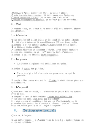 Exemples : Quel quesoitton état, tu dois y aller.
Quels quesoientses comptes, il doit payer ses factures.
Quelle quesoitta raison, je ne veux pas l'entendre.
Quelles quesoienttes raisons, je ne veux pas les entendre.
6 - Tout
Accorder tout, cela veut dire savoir s'il est adverbe, pronom
ou adjectif.
1 - L'adverbe
Tout adverbe est placé avant un adjectif ou un autre adverbe.
Il est alors synonyme de complètement. Il est invariable.
Exemples : Nous aimons toutparticulièrement cette pièce.
Ils étaient toutmouillés.
Attention !Devant un adjectif féminin, avec comme première
lettre une consonne ou un ''h'' aspiré, tout s'accorde.
Exemple : Elles étaient toutesmouillées.
2 - Le pronom
 Le pronom singulier est invariable en genre.
Exemple : Tout est parfait.
 Le pronom pluriel s'accorde en genre avec ce qui le
précède.
Exemple : Ses sœurs étaient là. Toutes étaient venues pour son
anniversaire.
3 - L'adjectif
Quand tout est adjectif, il s'accorde en genre ET en nombre
avec le nom.
Exemples : Je te transmettrai toutes mes suggestions.
Nous verrons bien tous ceux qui répondront.
Si vous suivez et appliquez les règles d'orthographe et de
grammaire concernant les éléments ci-dessus, vous maîtriserez
déjà une bonne partie de la langue française.
8. Orthographe lexicale
Quiz de Français :
Dans cette phrase : « Auriez-vous du feu ? », quelle figure de
style est utilisée ?
 