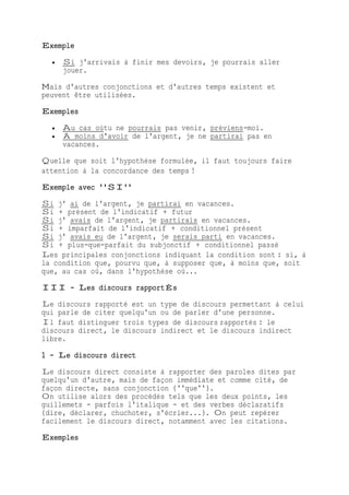 Exemple
 Si j'arrivais à finir mes devoirs, je pourrais aller
jouer.
Mais d'autres conjonctions et d'autres temps existent et
peuvent être utilisées.
Exemples
 Au cas oùtu ne pourrais pas venir, préviens-moi.
 À moins d'avoir de l'argent, je ne partirai pas en
vacances.
Quelle que soit l'hypothèse formulée, il faut toujours faire
attention à la concordance des temps !
Exemple avec ''SI''
Si j' ai de l'argent, je partirai en vacances.
Si + présent de l'indicatif + futur
Si j' avais de l'argent, je partirais en vacances.
Si + imparfait de l'indicatif + conditionnel présent
Si j' avais eu de l'argent, je serais parti en vacances.
Si + plus-que-parfait du subjonctif + conditionnel passé
Les principales conjonctions indiquant la condition sont : si, à
la condition que, pourvu que, à supposer que, à moins que, soit
que, au cas où, dans l'hypothèse où...
III - Les discours rapportÉs
Le discours rapporté est un type de discours permettant à celui
qui parle de citer quelqu'un ou de parler d'une personne.
Il faut distinguer trois types de discours rapportés : le
discours direct, le discours indirect et le discours indirect
libre.
1 - Le discours direct
Le discours direct consiste à rapporter des paroles dites par
quelqu'un d'autre, mais de façon immédiate et comme cité, de
façon directe, sans conjonction (''que'').
On utilise alors des procédés tels que les deux points, les
guillemets - parfois l'italique - et des verbes déclaratifs
(dire, déclarer, chuchoter, s'écrier...). On peut repérer
facilement le discours direct, notamment avec les citations.
Exemples
 