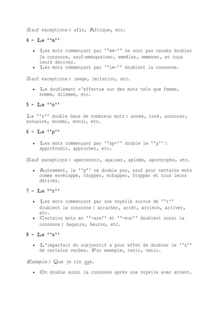 Sauf exceptions : afin, Afrique, etc.
4 - Le ''m''
 Les mots commençant par ''em-'' ne sont pas censés doubler
la consonne, sauf emmagasiner, emmêler, emmener, et tous
leurs dérivés.
 Les mots commençant par ''im-'' doublent la consonne.
Sauf exceptions : image, imitation, etc.
 Le doublement s'effectue sur des mots tels que femme,
homme, dilemme, etc.
5 - Le ''n''
Le ''n'' double dans de nombreux mots : année, inné, annoncer,
annuaire, ennemi, ennui, etc.
6 - Le ''p''
 Les mots commençant par ''ap-'' double le ''p'' :
approfondir, approcher, etc.
Sauf exceptions : apercevoir, apaiser, aplomb, apostrophe, etc.
 Autrement, le ''p'' ne double pas, sauf pour certains mots
comme enveloppe, chopper, échapper, frapper et tous leurs
dérivés.
7 - Le ''r''
 Les mots commençant par une voyelle suivie de ''r''
doublent la consonne : arracher, arrêt, arrière, arriver,
etc.
 Certains mots en ''-are'' et ''-eur'' doublent aussi la
consonne : bagarre, beurre, etc.
8 - Le ''s''
 L'imparfait du subjonctif a pour effet de doubler le ''s''
de certains verbes. Par exemple, tenir, venir.
Exemple : Que je tin sse.
 On double aussi la consonne après une voyelle avec accent.
 