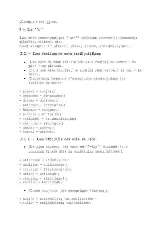 Exemple : émi ssion.
9 - Le ''t''
Les mots commençant par ''at-'' doublent souvent la consonne :
attacher, attirer, etc.
Sauf exceptions : atelier, atome, atroce, atmosphère, etc.
II - Les familles de mots irrÉguliÈres
 Les mots de même famille ont leur radical en commun : un
plat - un plateau.
 Dans une même famille, le radical peut varier : la mer - la
marée.
 Toutefois, beaucoup d'exceptions existent dans les
familles de mots :
- nommer - nominal ;
- consonne - consonance ;
- donner - donateur ;
- entonner - intonation ;
- honneur - honorer ;
- monnaie - monétaire ;
- rationnel - rationalisation ;
- résonner - résonance ;
- sonner - sonore ;
- tonner - détoner.
III - Les dÉrivÉs des mots en -ion
 Le plus souvent, les mots en ''-ion'' doublent leur
consonne finale afin de construire leurs dérivés :
- attention - attentionné ;
- audition - auditionner ;
- illusion - illusionniste ;
- action - actionner ;
- réaction - réactionnel ;
- émotion - émotionnel.
 Comme toujours, des exceptions existent :
- nation - nationalité, nationalisation ;
- ration - rationaliser, rationalisme.
 