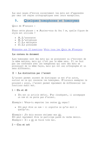 Le seul moyen d'écrire correctement les mots est d'apprendre
par cœur les règles orthographiques avec leurs exceptions.
9. Quelques homophones et homonymes
Quiz de Français :
Dans cette phrase : « Auriez-vous du feu ? », quelle figure de
style est utilisée ?
 A.L'assonance
 B.L'antiphrase
 C.La métonymie
 D.Le pléonasme
Répondre aux 10 questions Voir tous les Quiz de Français
Le contenu du document
Les homonymes sont des mots qui se prononcent ou s'écrivent de
la même manière, mais qui n'ont pas le même sens. Il ne faut
pas les confondre avec les homophones qui sont des mots se
prononçant de la même façon, mais qui ont une orthographe et un
sens différents.
I - La distinction par l'accent
L'accent permet souvent de distinguer un mot d'un autre,
surtout en ce qui concerne les homonymes. Plusieurs exemples le
prouvent ; ainsi, l'accent permet également de différencier les
fonctions dudit mot.
1 - Du et dû
 Du est un article défini. Par conséquent, il accompagne
un nom et ne porte pas d'accent.
Exemple : Veux-tu emporter les restes du repas ?
 Dû peut être un nom - il signifie ce qu'on doit à
quelqu'un.
Exemple : Je dois encore réclamer mon dû.
Dû peut également être le participe passé du verbe devoir.
Exemple : Il a dû se faire très mal.
2 - Cru et crû
 