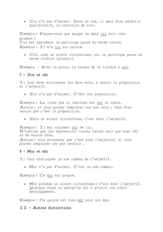  Cru n'a pas d'accent. Dans ce cas, il peut être adjectif
qualificatif, le contraire de cuit.
Exemple : Pensez-vous que manger du bœuf cru soit très
prudent ?
Cru est également le participe passé du verbe croire.
Exemple : Il m'a cru sur parole.
 Crû, avec un accent circonflexe, est le participe passé du
verbe croître (grandir).
Exemple : Avec la pluie, le niveau de la rivière a crû.
3 - Sur et sûr
Il faut bien distinguer les deux mots, à savoir la préposition
et l'adjectif.
 Sur n'a pas d'accent. C'est une préposition.
Exemple : Le livre que tu cherches est sur la table.
Astuce : si vous pouvez remplacer sur par sous , vous êtes
assuré que c'est la préposition.
 Sûra un accent circonflexe, c'est donc l'adjectif.
Exemple : Il est vraiment sûr de lui.
N'oubliez pas les expressions toutes faites tels que bien sûr
ou de source sûre.
Astuce : vous prouverez que c'est bien l'adjectif, si vous
pouvez remplacer sûr par certain .
4 - Mur et mûr
Il faut distinguer le nom commun de l'adjectif.
 Mur n'a pas d'accent. C'est un nom commun.
Exemple : Ce mur est propre.
 Mûr possède un accent circonflexe ; c'est donc l'adjectif.
Quelque chose ou quelqu'un qui a atteint son plein
développement.
Exemple : Ce garçon est très mûr pour son âge.
II - Autres distinctions
 