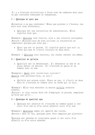 Il y a d'autres distinctions à faire avec de nombreux mots pour
ne pas confondre homonymes et homophones.
1 - Quoique et quoi que
Attention à ne pas confondre ! Bien que proches à l'écoute, ces
mots sont bien différents.
 Quoique est une conjonction de subordination. Elle
signifie bien que.
Exemple : Quoique très vieille, elle a une vitalité incroyable.
Astuce : Assurez-vous de bien utiliser la conjonction en
remplaçant quoique par bien que .
 Quoi que est un pronom. Il signifie quelle que soit la
chose qui/que et s'écrit toujours en deux mots.
Exemple : Quoique nous fassions, les choses restent les mêmes.
2 - Quel(le) et qu'elle
 Quel(le) est un déterminant. Il détermine un nom et se
place devant ce dernier. Il s'accorde en genre et en
nombre avec le nom.
Exemples : Quel plat voulez-vous cuisiner ?
Quelle robe porterez-vous, ce soir ?
 Qu'elle est pronom sujet. Dans ce cas, il s'écrit en deux
mots et s'accorde en nombre avec le verbe qui le suit.
Exemple : Elle vous montrera la maison qu'elle souhaite
acheter.
Astuce : si vous voulez être sûr d'employer le pronom, remplacez
qu'elle par qu'il .
3 - Quelque et quel(le) que
 Quelque est adjectif et s'accorde en nombre quand il est
suivi d'un nom ou d'un autre adjectif suivi d'un nom.
Exemple : Quelques dames ont apporté des tartes.
Astuce : dans ce cas, quelques peut être remplacé par plusieurs
.
Quelque est adverbe et invariable quand il est suivi d'un
adjectif ou d'un autre adverbe.
 