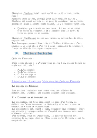 Exemple : Quelque intelligent qu'il soit, il a tort, cette
fois !
Astuce : dans ce cas, quelque peut être remplacé par si .
Quelque est aussi adverbe si on peut le remplacer par environ.
Exemple : Elle a acheté cette maison, il y a quelque vingt ans.
 Quel(le) que s'écrit en deux mots. Il est alors suivi
d'un verbe au subjonctif et s'accorde avec le sujet du
verbe en genre et en nombre.
Exemple : Quellesque soient vos rancœurs, mettez-les de côté,
aujourd'hui.
Les homonymes peuvent être très difficiles à détecter ; c'est
pourquoi, un seul choix s'offre à nous : apprendre la grammaire
française afin de distinguer chaque mot.
10. Notions lexicales
Quiz de Français :
Dans cette phrase : « Auriez-vous du feu ? », quelle figure de
style est utilisée ?
 A.L'assonance
 B.L'antiphrase
 C.La métonymie
 D.Le pléonasme
Répondre aux 10 questions Voir tous les Quiz de Français
Le contenu du document
Les notions lexicales sont avant tout une affaire de
définitions. Parfois, les nuances peuvent être subtiles.
I - Dénotation et connotation
La dénotation est tout simplement le sens d'un terme, sa
définition. Vous trouverez la dénotation d'un mot - donc sa
définition - dans le dictionnaire.
La connotation est, quant à elle, beaucoup plus complexe. Tout
est affaire d'interprétation et d'emploi des termes, mais aussi
d'élément culturel.
Par exemple, pour un Occidental, la couleur blanche est
synonyme de mariage, donc de fête, alors qu'en Orient, c'est la
marque du deuil.
 