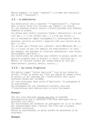 Autre exemple : le terme ''godasse'' a le même sens dénotatif
que le mot ''chaussure''.
II - la modalisation
La modalisation sert à exprimer ''l'appréciation'', l'opinion
plus ou moins forte d'un locuteur par rapport à un énoncé.
Il est possible d'avoir recours à divers procédés pour modérer,
tempérer un propos.
La phrase peut revêtir plusieurs formes : déclarative ( Il est
vrai que... ; il est évident que... ; à n'en pas douter...,
etc.) ; exclamative (Quel soulagement!) ; interrogative (cette
personne, est-elle arrivée?) ; négative (Je suis certain de ne
pas...), etc.
Il se peut que l'énoncé soit indirect : selon Monsieur X, ...
Il y a aussi ce que l'on appelle les modalisateurs : ce sont,
par exemple, des adverbes ou locutions adverbiales : sans doute,
certainement, peut-être...
Le conditionnel est précieux pour modérer un propos, garder une
certaine prudence dans un énoncé : il serait judicieux de...
Enfin, on retrouve souvent des verbes modaux en tant que
modalisateurs : pouvoir, devoir, vouloir...
III - La notion d'implicite
On définit comme ''notion implicite'' tout ce qui relève du
non-dit. C'est un énoncé qui n'est pas exposé en termes clairs
et précis, et qui implique que l'interlocuteur doit saisir
certaines choses par lui-même.
Il faut distinguer deux sortes d'implicites : le présupposé et
le sous-entendu.
Le présupposé est une information non-dite, mais que
l'interlocuteur peut déduire plus ou moins facilement.
Exemple
Je vais vous expliquer encore une fois le problème
(présupposition que la personne s'est déjà expliquée une ou
plusieurs fois déjà).
Le sous-entendu est différent du présupposé car on ne le déduit
pas nécessairement dans l'énoncé. Ce n'est pas un propos
forcément volontaire.
Suite au sous-entendu, on parle souvent de malentendu ou de
quiproquo.
Exemple
 