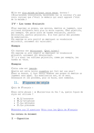 Elle est plus malade qu'avant votre venue, docteur !
(Sous-entendu involontaire, malentendu car le locuteur n'a pas
voulu insinuer que c'était le médecin qui avait aggravé l'état
de la malade.)
IV - Les termes Évaluatifs
Pour exprimer un propos, une opinion, émettre un jugement, nous
utilisons différents mots plus ou moins nuancés. Des adjectifs,
par exemple. On parle alors de termes évaluatifs, parfois
mélioratifs, parfois péjoratifs. Ils font partie des procédés
de modalisation.
On exprime un avis positif en employant un vocabulaire
mélioratif, autrement dit valorisant.
Exemple
Ce chanteur est éblouissant. Quel talent !
On exprime un avis négatif en employant un vocabulaire
péjoratif, autrement dit dévalorisant.
Il y a aussi les suffixes péjoratifs, comme par exemple, les
termes en -âtre.
Exemples
Cette robe est immonde.
Quelle est cette teinte rougeâtre qui fait mal aux yeux ?
Dans un énoncé, il faut savoir modérer ses propos ou émettre un
jugement sans appel. La modalisation est, en ce sens,
nécessaire et les procédés, pour ce faire, sont nombreux.
11. Figures de style
Quiz de Français :
Dans cette phrase : « Auriez-vous du feu ? », quelle figure de
style est utilisée ?
 A.L'assonance
 B.L'antiphrase
 C.La métonymie
 D.Le pléonasme
Répondre aux 10 questions Voir tous les Quiz de Français
Le contenu du document
I - Opposition
 