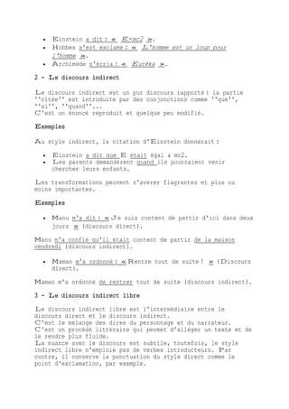  Einstein a dit : « E=mc2 ».
 Hobbes s'est exclamé : « L'homme est un loup pour
l'homme ».
 Archimède s'écria : « Eurêka ».
2 - Le discours indirect
Le discours indirect est un pur discours rapporté : la partie
''citée'' est introduite par des conjonctions comme ''que'',
''si'', ''quand''...
C'est un énoncé reproduit et quelque peu modifié.
Exemples
Au style indirect, la citation d'Einstein donnerait :
 Einstein a dit que E était égal à mc2.
 Les parents demandèrent quand ils pourraient venir
chercher leurs enfants.
Les transformations peuvent s'avérer flagrantes et plus ou
moins importantes.
Exemples
 Manu m'a dit : « Je suis content de partir d'ici dans deux
jours » (discours direct).
Manu m'a confié qu'il était content de partir de la maison
vendredi (discours indirect).
 Maman m'a ordonné : « Rentre tout de suite ! » (Discours
direct).
Maman m'a ordonné de rentrer tout de suite (discours indirect).
3 - Le discours indirect libre
Le discours indirect libre est l'intermédiaire entre le
discours direct et le discours indirect.
C'est le mélange des dires du personnage et du narrateur.
C'est un procédé littéraire qui permet d'alléger un texte et de
le rendre plus fluide.
La nuance avec le discours est subtile, toutefois, le style
indirect libre n'emploie pas de verbes introducteurs. Par
contre, il conserve la ponctuation du style direct comme le
point d'exclamation, par exemple.
 