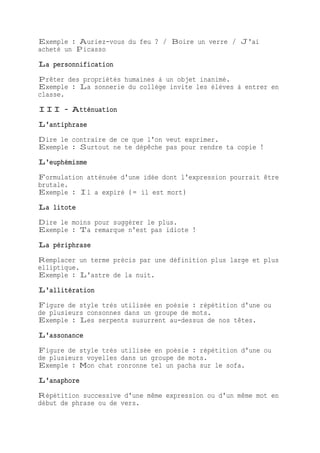 Exemple : Auriez-vous du feu ? / Boire un verre / J'ai
acheté un Picasso
La personnification
Prêter des propriétés humaines à un objet inanimé.
Exemple : La sonnerie du collège invite les élèves à entrer en
classe.
III - Atténuation
L'antiphrase
Dire le contraire de ce que l'on veut exprimer.
Exemple : Surtout ne te dépêche pas pour rendre ta copie !
L'euphémisme
Formulation atténuée d'une idée dont l'expression pourrait être
brutale.
Exemple : Il a expiré (= il est mort)
La litote
Dire le moins pour suggérer le plus.
Exemple : Ta remarque n'est pas idiote !
La périphrase
Remplacer un terme précis par une définition plus large et plus
elliptique.
Exemple : L'astre de la nuit.
L'allitération
Figure de style très utilisée en poésie : répétition d'une ou
de plusieurs consonnes dans un groupe de mots.
Exemple : Les serpents susurrent au-dessus de nos têtes.
L'assonance
Figure de style très utilisée en poésie : répétition d'une ou
de plusieurs voyelles dans un groupe de mots.
Exemple : Mon chat ronronne tel un pacha sur le sofa.
L'anaphore
Répétition successive d'une même expression ou d'un même mot en
début de phrase ou de vers.
 