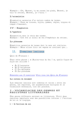 Exemple : Oh, Brevet, tu me casses les pieds, Brevet, je
vais te réviser, Brevet, je t'aurai !
L'accumulation
Enumération excessive d'un certain nombre de termes.
Exemple : Dans ma trousse, stylos, gommes, règles, crayons et
compas s'amassent.
IV - Exagération
L'hyperbole
Exagération dans le choix des termes.
Exemple : Cet été un soleil de feu m'empêchait de réviser.
Le pléonasme
Répétition excessive de termes dont le sens est similaire.
Exemple : Nous allons finir cet exposé en concluant que...
12. Domaines lexicaux
Quiz de Français :
Dans cette phrase : « Auriez-vous du feu ? », quelle figure de
style est utilisée ?
 A.L'assonance
 B.L'antiphrase
 C.La métonymie
 D.Le pléonasme
Répondre aux 10 questions Voir tous les Quiz de Français
Le contenu du document
Les domaines lexicaux sont nombreux et variés ; entre les
genres, les registres, les argumentations multiples et le
vocabulaire nécessaire, tout est possible.
I - VOCABULAIRE DES GENRES ET
REGISTRES LITTÉRAIRES
Des genres différents existent en littérature. Voici deux
registres importants avec des possibilités infinies : l'écriture
de soi et le tragique.
1 - L'écriture de soi
 