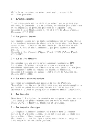 Afin de se raconter, un auteur peut avoir recours à de
multiples procédés.
1 - L'autobiographie
L'autobiographie est le récit d'un auteur sur sa propre vie,
son vécu, sa personne. Il se raconte, se dévoile par l'écriture
et en employant la première personne du singulier (je).
Exemple : Les Confessions (1782 et 1789) de Jean-Jacques
Rousseau (1712-1778).
2 - Le journal intime
Le journal intime est un texte normalement non dévoilé. Écrit
à la première personne du singulier, de façon régulière (avec la
date) ou non, il relate les sentiments et les actions de son
auteur. C'est un écrit personnel, qui peut toutefois être
publié.
Exemple : Le Journal d'Anne Frank (1947) d'Anne Frank
(1929-1945).
3 - Le ou les mémoires
Le mémoire est une œuvre majoritairement historique ET
littéraire. L'auteur raconte sa propre existence où des
événements importants de l'Histoire se sont produits. On peut
le considérer comme un recueil de souvenirs marquants.
Exemple : Mémoires de guerre (1954 à 1959) de Charles De
Gaulle (1890-1870).
4 - Le roman autobiographique
Le roman autobiographique raconte la vie de l'auteur.
Toutefois - et là, est la différence avec une autobiographie -,
est écrit un passé transformé, mêlant fiction et réalité.
Exemple : Vipère au poing (1948) d'Hervé Bazin (1911-1996).
2 - La tragédie
Née dans l'Antiquité, la tragédie est un genre à part entière.
Les trois plus grands dramaturges ont vécu au Vème siècle
avant J.-C. : Eschyle, Sophocle et Euripide.
1 - La tragédie classique
La tragédie classique apparaît en France dans la seconde
moitié du XVIIème siècle. Elle est régie par la règle des
trois unités : lieu, temps, action.
Autrement dit, une intrigue simple, sans combat ni sang, un
lieu unique et en une seule journée.
 