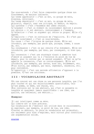 Le sous-entendu : c'est faire comprendre quelque chose non
franchement, de manière indirecte.
Le terme appréciatif : c'est un mot, ou groupe de mots,
élogieux, valorisant.
Le terme dépréciatif : c'est un mot, ou groupe de mots,
péjoratif, négatif, avec une critique, du dédain, du mépris.
La synthèse : c'est l'ensemble des idées réunies.
L'argument : c'est un élément du raisonnement destiné à prouver
son opinion ; il est abstrait, contrairement à l'exemple.
L'objection : c'est un argument qui réfute un propos. Elle s'y
oppose.
L'implicite : c'est le contraire de l'explicite. Il n'est pas
formulé ouvertement ; c'est un sous-entendu.
La cause : c'est l'origine de quelque chose. Elle est
introduit, par exemple, par parce que, puisque, comme, à cause
de, etc.
La conséquence : c'est ce qui résulte d'un événement. Elle est
introduite, par exemple, par donc, par conséquent, si bien que,
etc.
La concession : c'est une stratégie visant à admettre tout
d'abord un argument qui va à l'encontre du point de vue de
départ, pour le contrer par un second argument. C'est ce qu'on
appelle la concession, c'est un contre-argument. Elle est
introduite, par exemple, par certes, bien sûr, évidemment, etc.
Puis suivie, par exemple, par mais, cependant, néanmoins, etc.
pour contredire.
L'opposition : c'est une seconde affirmation s'opposant à la
première. C'est une antithèse.
III - VOCABULAIRE ABSTRAIT
Un nom concret est une chose ou une personne tangible, que l'on
peut toucher et qui est majoritairement quantifiable, tels
qu'une pomme, un bébé, une chaise, etc.
Son contraire est le nom abstrait, qui n'est ni palpable ni
tangible et quasiment jamais quantifiable : une idée, une
qualité, une réflexion, une émotion...
Exemples:
Il est intelligent comme sa mère.
La liberté est un bien précieux.
Le vocabulaire de l'abstrait est utilisé dans le raisonnement,
en exprimant, par exemple, un point de vue, une idée.
Concret ou abstrait, le choix du vocabulaire est primordial,
non seulement pour bien s'exprimer, mais surtout pour construire
une argumentation solide.
sources
 