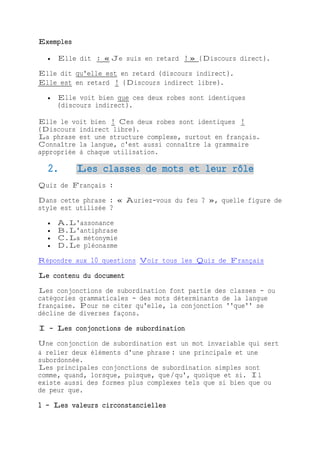 Exemples
 Elle dit : « Je suis en retard ! » (Discours direct).
Elle dit qu'elle est en retard (discours indirect).
Elle est en retard ! (Discours indirect libre).
 Elle voit bien que ces deux robes sont identiques
(discours indirect).
Elle le voit bien ! Ces deux robes sont identiques !
(Discours indirect libre).
La phrase est une structure complexe, surtout en français.
Connaître la langue, c'est aussi connaître la grammaire
appropriée à chaque utilisation.
2. Les classes de mots et leur rôle
Quiz de Français :
Dans cette phrase : « Auriez-vous du feu ? », quelle figure de
style est utilisée ?
 A.L'assonance
 B.L'antiphrase
 C.La métonymie
 D.Le pléonasme
Répondre aux 10 questions Voir tous les Quiz de Français
Le contenu du document
Les conjonctions de subordination font partie des classes - ou
catégories grammaticales - des mots déterminants de la langue
française. Pour ne citer qu'elle, la conjonction ''que'' se
décline de diverses façons.
I - Les conjonctions de subordination
Une conjonction de subordination est un mot invariable qui sert
à relier deux éléments d'une phrase : une principale et une
subordonnée.
Les principales conjonctions de subordination simples sont
comme, quand, lorsque, puisque, que/qu', quoique et si. Il
existe aussi des formes plus complexes tels que si bien que ou
de peur que.
1 - Les valeurs circonstancielles
 