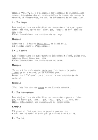 Hormis ''que'', il y a plusieurs conjonctions de subordination
pouvant introduire des circonstancielles de temps, de cause, de
manière, de conséquence, de but, de concession et de condition.
1 - Le temps
Les conjonctions de subordination concernées : lorsque, quand,
comme, dès que, après que, avant que, jusqu'à ce que, pendant
que, etc.
Elles introduisent une subordonnée de temps.
Exemple
Rentrons à la maison avant qu'il ne fasse nuit.
Il viendra quandje l'appellerai.
2 - La cause
Les conjonctions de subordination concernées : comme, parce que,
puisque, étant donné que, etc.
Elles introduisent une subordonnée de cause.
Exemple
Je vais à la boulangerie parce que j'ai besoin de pain.
Comme je suis malade, je ne viendrai pas.
Attention ! ''Comme'' peut introduire une subordonnée de
manière !
Exemple
J'ai fait les courses comme tu me l'avais demandé.
3 - La conséquence
Les conjonctions de subordination concernées : pour, si bien
que, de sorte que, tant... que, tel... que, si... que, etc.
Elles introduisent une subordonnée de conséquence.
Exemple
Il pleut si fort que nous ne pouvons pas sortir.
Elle fera le dîner si bien que je n'aurai rien à faire.
4 - Le but
 