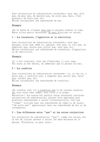 Les conjonctions de subordination concernées : pour que, afin
que, de peur que, de manière que, de sorte que, donc, c'est
pourquoi, de façon que, etc.
Elles introduisent une subordonnée de but.
Exemple
Je te donne de l'argent pour que tu puisses acheter ta robe.
Nous allons partir maintenant de peur d'arriver en retard.
1 - La concession, l'opposition et la restriction
Les conjonctions de subordination concernées : bien que,
quoique, alors que, même si, quelque, sans que, au lieu que, en
admettant que, encore que, plutôt que, sauf que, etc.
Elles introduisent une subordonnée de concession, d'opposition
ou de restriction.
Exemple
Il a été turbulent, bien que d'habitude, il soit sage.
Tu auras un bon métier, en admettant que tu passes ton bac.
5 - La condition
Les conjonctions de subordination concernées : si, au cas où, à
moins que, à condition que, à supposer que, pourvu que, selon
que, suivant que, etc.
Elles introduisent une subordonnée de condition.
Exemple
Je viendrai avec toi à condition que tu me laisses conduire.
Si nous avons beau temps, nous irons à la plage.
Attention ! La nuance est parfois ténue concernant certaines
conjonctions de subordination, pouvant être employées pour
plusieurs subordonnées à valeur circonstancielle, tels que
''comme'' utilisée dans une subordonnée de temps ou de cause ;
''de sorte que'' apparaissant dans une subordonnée de but ou de
conséquence.
2 - Les différences entre ''que'' et les autres conjonctions
La conjonction de subordination ''que'', comme les autres, est
un mot de liaison servant à relier les deux morceaux de la
phrase. Toutefois, on peut noter :
 
