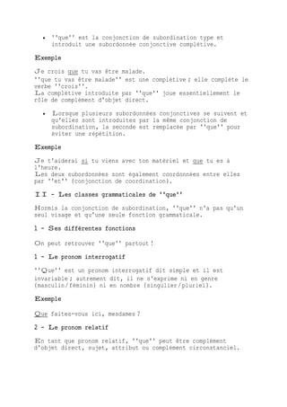  ''que'' est la conjonction de subordination type et
introduit une subordonnée conjonctive complétive.
Exemple
Je crois que tu vas être malade.
''que tu vas être malade'' est une complétive ; elle complète le
verbe ''crois''.
La complétive introduite par ''que'' joue essentiellement le
rôle de complément d'objet direct.
 Lorsque plusieurs subordonnées conjonctives se suivent et
qu'elles sont introduites par la même conjonction de
subordination, la seconde est remplacée par ''que'' pour
éviter une répétition.
Exemple
Je t'aiderai si tu viens avec ton matériel et que tu es à
l'heure.
Les deux subordonnées sont également coordonnées entre elles
par ''et'' (conjonction de coordination).
II - Les classes grammaticales de ''que''
Hormis la conjonction de subordination, ''que'' n'a pas qu'un
seul visage et qu'une seule fonction grammaticale.
1 - Ses différentes fonctions
On peut retrouver ''que'' partout !
1 - Le pronom interrogatif
''Que'' est un pronom interrogatif dit simple et il est
invariable ; autrement dit, il ne s'exprime ni en genre
(masculin/féminin) ni en nombre (singulier/pluriel).
Exemple
Que faites-vous ici, mesdames ?
2 - Le pronom relatif
En tant que pronom relatif, ''que'' peut être complément
d'objet direct, sujet, attribut ou complément circonstanciel.
 
