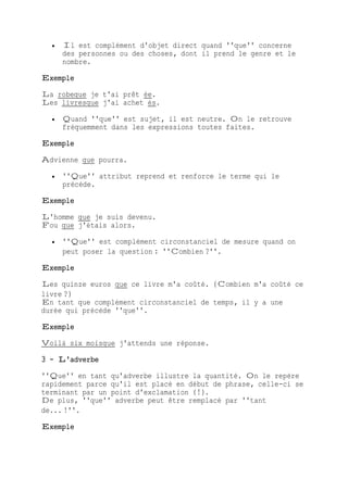  Il est complément d'objet direct quand ''que'' concerne
des personnes ou des choses, dont il prend le genre et le
nombre.
Exemple
La robeque je t'ai prêt ée.
Les livresque j'ai achet és.
 Quand ''que'' est sujet, il est neutre. On le retrouve
fréquemment dans les expressions toutes faites.
Exemple
Advienne que pourra.
 ''Que'' attribut reprend et renforce le terme qui le
précède.
Exemple
L'homme que je suis devenu.
Fou que j'étais alors.
 ''Que'' est complément circonstanciel de mesure quand on
peut poser la question : ''Combien ?''.
Exemple
Les quinze euros que ce livre m'a coûté. (Combien m'a coûté ce
livre ?)
En tant que complément circonstanciel de temps, il y a une
durée qui précède ''que''.
Exemple
Voilà six moisque j'attends une réponse.
3 - L'adverbe
''Que'' en tant qu'adverbe illustre la quantité. On le repère
rapidement parce qu'il est placé en début de phrase, celle-ci se
terminant par un point d'exclamation (!).
De plus, ''que'' adverbe peut être remplacé par ''tant
de... !''.
Exemple
 