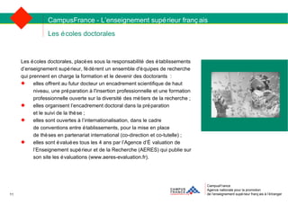 Les écoles doctorales CampusFrance Agence nationale pour la promotion de l’enseignement supérieur français à l’étranger Les écoles doctorales, placées sous la responsabilité des établissements  d’enseignement supérieur, fédèrent un ensemble d'équipes de recherche  qui prennent en charge la formation et le devenir des doctorants : elles offrent au futur docteur un encadrement scientifique de haut niveau, une préparation à l'insertion professionnelle et une formation professionnelle ouverte sur la diversité des métiers de la recherche ; elles organisent l’encadrement doctoral dans la préparation  et le suivi de la thèse ; elles sont ouvertes à l’internationalisation, dans le cadre  de conventions entre établissements, pour la mise en place  de thèses en partenariat international (co-direction et co-tutelle) ; elles sont évaluées tous les 4 ans par l’Agence d’Évaluation de l’Enseignement supérieur et de la Recherche (AERES) qui publie sur son site les évaluations (www.aeres-evaluation.fr). CampusFrance - L’enseignement supérieur français 11 