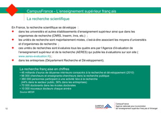 La recherche scientifique CampusFrance Agence nationale pour la promotion de l’enseignement supérieur français à l’étranger En France, la recherche scientifique se développe : dans les universités et autres établissements d’enseignement supérieur ainsi que dans les organismes de recherche (CNRS, Inserm, Inra, etc.) ; les unités de recherche sont majoritairement mixtes, c’est-à-dire associant les moyens d’universités et d’organismes de recherche ;  ces unités de recherches sont évaluées tous les quatre ans par l’Agence d’évaluation de l’enseignement supérieur et de la recherche (AERES) qui publie les évaluations sur son site ( www.aeres-evaluation.fr ) ; dans les entreprises (Département Recherche et Développement). La recherche française en chiffres   •  46 milliards d’euros de dépense intérieure consacrés à la recherche et développement (2010) •  96 000 chercheurs et enseignants-chercheurs dans la recherche publique •  360 000 personnes participent à une activité liée à la recherche  (44% dans le secteur public, 56% dans les entreprises) •  70 000 doctorants dans les écoles doctorales •  10 000 nouveaux docteurs chaque année Source MESR CampusFrance - L’enseignement supérieur français 12 
