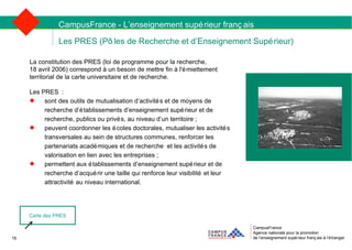 CampusFrance Agence nationale pour la promotion de l’enseignement supérieur français à l’étranger Les PRES (Pôles de Recherche et d’Enseignement Supérieur) La constitution des PRES (loi de programme pour la recherche,  18 avril 2006) correspond à un besoin de mettre fin à l'émiettement  territorial de la carte universitaire et de recherche.  Les PRES : sont des outils de mutualisation d’activités et de moyens de recherche d’établissements d’enseignement supérieur et de recherche, publics ou privés, au niveau d’un territoire ; peuvent coordonner les écoles doctorales, mutualiser les activités transversales au sein de structures communes, renforcer les partenariats académiques et de recherche et les activités de valorisation en lien avec les entreprises ; permettent aux établissements d’enseignement supérieur et de recherche d’acquérir une taille qui renforce leur visibilité et leur attractivité au niveau international. CampusFrance - L’enseignement supérieur français Carte des PRES 16 