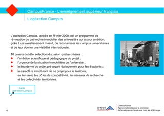 CampusFrance Agence nationale pour la promotion de l’enseignement supérieur français à l’étranger L’opération Campus L’opération Campus, lancée en février 2008, est un programme de  rénovation du patrimoine immobilier des universités qui a pour ambition,  grâce à un investissement massif, de redynamiser les campus universitaires  et de leur donner une visibilité internationale. 10 projets ont été sélectionnés, selon quatre critères : l'ambition scientifique et pédagogique du projet ; l'urgence de la situation immobilière de l'université ; le lieu de vie du projet prévoyant du logement pour les étudiants ; le caractère structurant de ce projet pour le territoire,  en lien avec les pôles de compétitivité, les réseaux de recherche  et les collectivités territoriales. CampusFrance - L’enseignement supérieur français Carte  opération Campus 18 