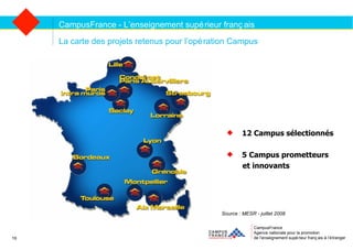 CampusFrance Agence nationale pour la promotion de l’enseignement supérieur français à l’étranger La carte des projets retenus pour l’opération Campus CampusFrance - L’enseignement supérieur français Source : MESR - juillet 2008 19 12 Campus sélectionnés 5 Campus prometteurs  et innovants  