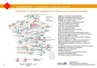 CampusFrance Agence nationale pour la promotion de l’enseignement supérieur français à l’étranger Carte des 17 pôles de compétitivité mondiaux et à vocation mondiale CampusFrance - L’enseignement supérieur français Source : DGE/DIACT - mai 2009 Angers,  pôle Végépolys (végétal spécialisé) Brest,  pôle mer Bretagne(activités liées à la mer) Grenoble,  pôle Minalogic (nanotechnologies) Lannion,  pôle Images et réseaux  (nouvelles technologies de l’image et des réseaux) Laon,  pôle Industries et Agro-ressources  (valorisation non-alimentaire du végétal) Lille,  pôle I-Trans (transports innovants) Lyon,  pôle Lyonbiopôle (santé) Lyon,  pôle Axelera (chimie et environnement) Paris,  pôle Finance innovation  (projets industriels et de recherche dans le secteur financier) Paris,  pôle Cap Digital Paris Région (technologies numériques) Paris,  pôle System@tic Paris Région  (conception, réalisation et maîtrise des systèmes complexes) Paris,  pôle Medicen Paris Région  (hautes technologies pour la santé et les nouvelles thérapies) Rouen,  pôle Mov’eo (transports individuels et collectifs) Sophia Antipolis-Rousset,  pôle Solutions Communicantes Sécurisées (nouvelles technologies pour des informations fiables et sécurisées) Strasbourg,  pôle Innovations thérapeutiques (robotique, nouveaux médicaments) Toulon,  pôle mer PACA (maîtrise du développement durable et de la sécurité) Toulouse,  pôle Aerospace Valley (aéronautique, espace et systèmes embarqués) 21 