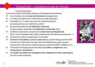 Les universités CampusFrance Agence nationale pour la promotion de l’enseignement supérieur français à l’étranger CampusFrance - L’enseignement supérieur français La France compte 83 universités publiques (et établissements assimilés) les universités couvrent  tous les domaines  d’enseignement ; 1,4 million d’étudiants dont 70 000 dans les écoles doctorales ; l’inscription en 1 ère  année est ouverte aux étudiants titulaires  du baccalauréat ou d’un diplôme équivalent ; les universités délivrent des  diplômes nationaux   (Licence, Master, Doctorat) et des  diplômes d’université  (DU) ; les filières universitaires comportent une  dimension professionnelle   (DUT, Licence professionnelle, Master professionnel, formation des enseignants…) ; la recherche se fait en grande partie à l’université ; les frais d’inscription y sont les plus bas  du système français (environ 400 euros/an) car l’Etat prend en charge, dans les établissements public une part importante du coût réel des études de chaque étudiant (de 8000 à 14000€ par an) les étudiants étrangers peuvent bénéficier des  aides au logement , de la  restauration universitaire  ; les  études de médecine comportent des modalités d’accès spécifiques  pour les étudiant étrangers. 7 