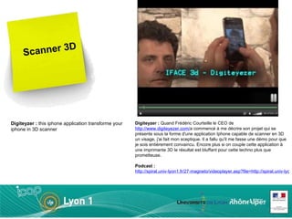 Scanner 3D Digiteyzer :  Quand Frédéric Courteille le CEO de  http://www.digiteyezer.com/ a commencé à me décrire son projet qui se présente sous la forme d'une application Iphone capable de scanner en 3D un visage, j'ai fait mon sceptique. Il a fallu qu'il me fasse une démo pour que je sois entièrement convaincu. Encore plus si on couple cette application à une imprimante 3D le résultat est bluffant pour cette techno plus que prometteuse. Podcast :   http://spiral.univ-lyon1.fr/27-magneto/videoplayer.asp?file=http://spiral.univ-lyon1.fr/files_m/M170/Files/787755_226.flv Digiteyzer :  this iphone application transforme your iphone in 3D scanner  